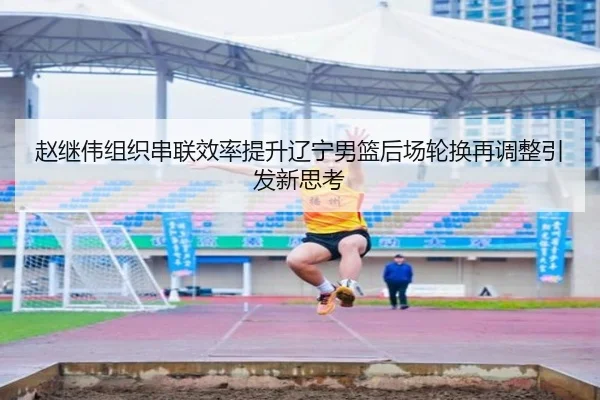 赵继伟组织串联效率提升辽宁男篮后场轮换再调整引发新思考