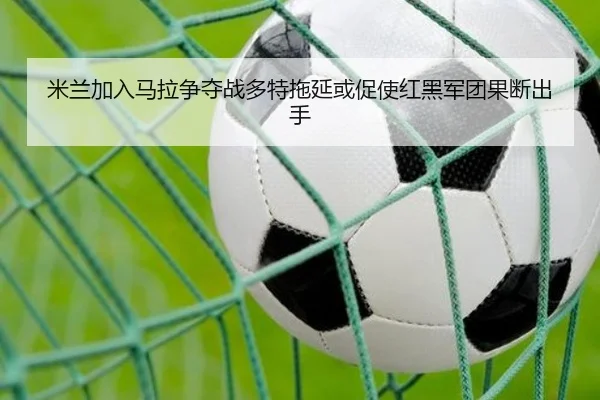 米兰加入马拉争夺战多特拖延或促使红黑军团果断出手