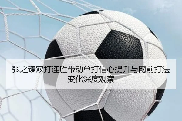张之臻双打连胜带动单打信心提升与网前打法变化深度观察